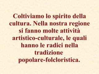 Coltiviamo lo spirito della cultura. Nella nostra regione si fanno molte attività artistico-culturale, le quali hanno le radici nella tradizione  popolare-folcloristica.   