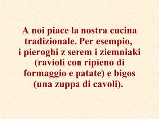 A noi piace la nostra cucina tradizionale. Per esempio,  i pieroghi z serem i ziemniaki (ravioli con ripieno di formaggio e patate) e bigos (una zuppa di cavoli).   