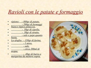 Ravioli con le patate e formaggio ripieno:  - 800gr di patate, - 200gr di formaggi bianco (tipico polacco), -  50gr di cipolla, -  30gr di strutto, - sale e pepe quanto basta. La sfoglia:  - 350gr di farina, - 1 uovo, - sale, - circa 200ml di acqua, -  40gr di burro o margarina da mettere sopra. 