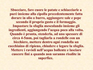 Sbucciare, fare cuore le patate e schiacciarle a puré insieme alla cipolla precedentemente fatta dorare in olio o burro, aggiungere sale e pepe secondo il proprio gusto e il formaggio. Impastare la sfoglia mescolando insieme gli ingredienti, aggiungendo l’acqua poco alla volta. Quando è pronta, stenderla, ad uno spessore di circa 4-5mm, poi tagliarla a rondelle con un bicchiere, mettere dentro ogni rondella un cucchiaino di ripieno, chiudere e legare la sfoglia. Mettere i ravioli nell’acqua bollente e lasciare cuocere fini a quando non saranno risalite in superfice.   
