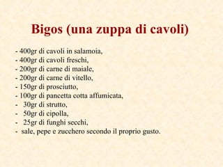 Bigos   (una zuppa di cavoli)   - 400gr di cavoli in salamoia, - 400gr di cavoli freschi, - 200gr di carne di maiale,  - 200gr di carne di vitello, - 150gr di prosciutto, - 100gr di pancetta cotta affumicata, -  30gr di strutto,  -  50gr di cipolla, -  25gr di funghi secchi, -  sale, pepe e zucchero secondo il proprio gusto. 
