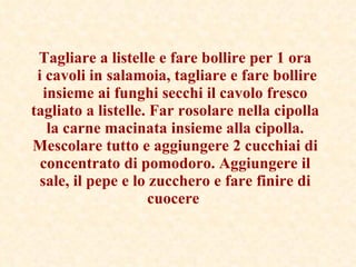 Tagliare a listelle e fare bollire per 1 ora  i cavoli in salamoia, tagliare e fare bollire insieme ai funghi secchi il cavolo fresco tagliato a listelle. Far rosolare nella cipolla la carne macinata insieme alla cipolla. Mescolare tutto e aggiungere 2 cucchiai di concentrato di pomodoro. Aggiungere il sale, il pepe e lo zucchero e fare finire di cuocere   