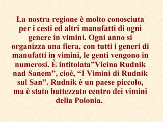 La nostra regione è molto conosciuta per i cesti ed altri manufatti di ogni genere in vimini. Ogni anno si organizza una fiera, con tutti i generi di manufatti in vimini, le genti vengono in numerosi. È intitolata”Vicina Rudnik nad Sanem”, cioè, “I Vimini di Rudnik sul San”. Rudnik è un paese piccolo, ma è stato battezzato centro dei vimini della Polonia.   