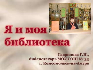 Я и моя библиотека Гаврилова Г.Н.,  библиотекарь МОУ СОШ № 33 г. Комсомольск-на-Амуре 