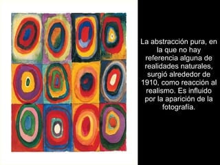 La abstracción pura, en la que no hay referencia alguna de realidades naturales, surgió alrededor de 1910, como reacción al realismo. Es influido por la aparición de la fotografía. 