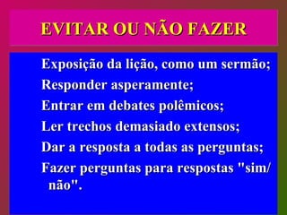 EVITAR OU NÃO FAZER Exposição da lição, como um sermão; Responder asperamente; Entrar em debates polêmicos; Ler trechos demasiado extensos; Dar a resposta a todas as perguntas; Fazer perguntas para respostas "sim/não".  