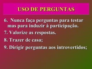 USO DE PERGUNTAS 6.  Nunca faça perguntas para testar mas para induzir à participação. 7. Valorize as respostas. 8. Trazer de casa; 9. Dirigir perguntas aos introvertidos; 