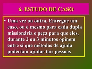 6. ESTUDO DE CASO Uma vez ou outra, Entregue um caso, ou o mesmo para cada dupla missionária e peça para que eles, durante 2 ou 3 minutos opinem entre si que métodos de ajuda poderiam ajudar tais pessoas  