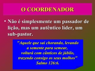 O COORDENADOR Não é simplesmente um passador de lição, mas um autêntico líder, um sub-pastor.  "Aquele que sai chorando, levando a semente para semear,  voltará com cânticos de júbilo, trazendo consigo os seus molhos" Salmo 126:6. 