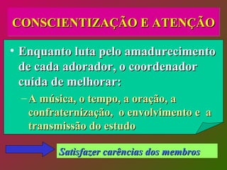 CONSCIENTIZAÇÃO E ATENÇÃO Enquanto luta pelo amadurecimento de cada adorador, o coordenador cuida de melhorar: A música, o tempo, a oração, a confraternização,  o envolvimento e  a transmissão do estudo Satisfazer carências dos membros 