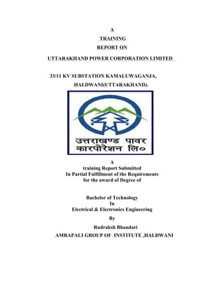 A
TRAINING
REPORT ON
A
training Report Submitted
In Partial Fulfillment of the Requirements
for the award of Degree of
Bachelor of Technology
In
Electrical & Electronics Engineering
By
UTTARAKHAND POWER CORPORATION LIMITED
33/11 KV SUBSTATION KAMALUWAGANJA,
HALDWANI(UTTARAKHAND).
Rudraksh Bhandari
AMRAPALI GROUP OF INSTITUTE ,HALDWANI
 