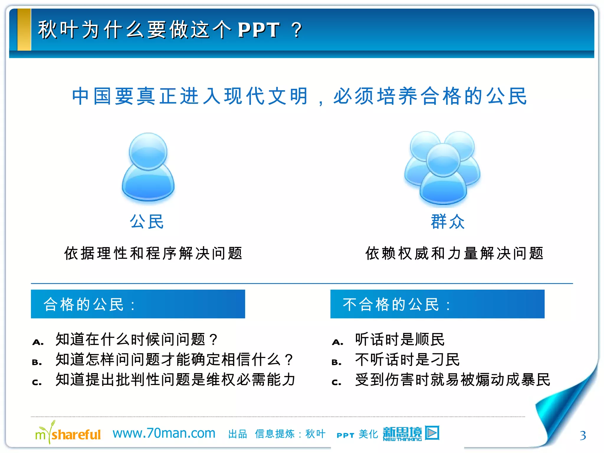 秋叶为什么要做这个 PPT ？ 中国要真正进入现代文明，必须培养合格的公民 依据理性和程序解决问题 依赖权威和力量解决问题 知道在什么时候问问题？ 知道怎样问问题才能确定相信什么？ 知道提出批判性问题是维权必需能力  听话时是顺民 不听话时是刁民 受到伤害时就易被煽动成暴民 公民 群众 合格的公民： 不合格的公民： 