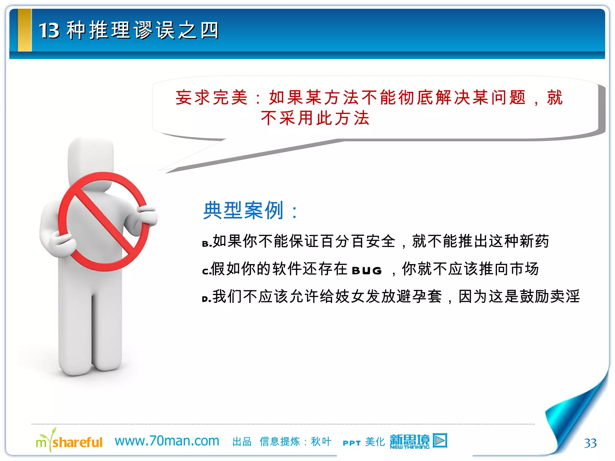 13 种推理谬误之四 妄求完美：如果某方法不能彻底解决某问题，就不采用此方法 典型案例： 如果你不能保证百分百安全，就不能推出这种新药 假如你的软件还存在 BUG ，你就不应该推向市场 我们不应该允许给妓女发放避孕套，因为这是鼓励卖淫 