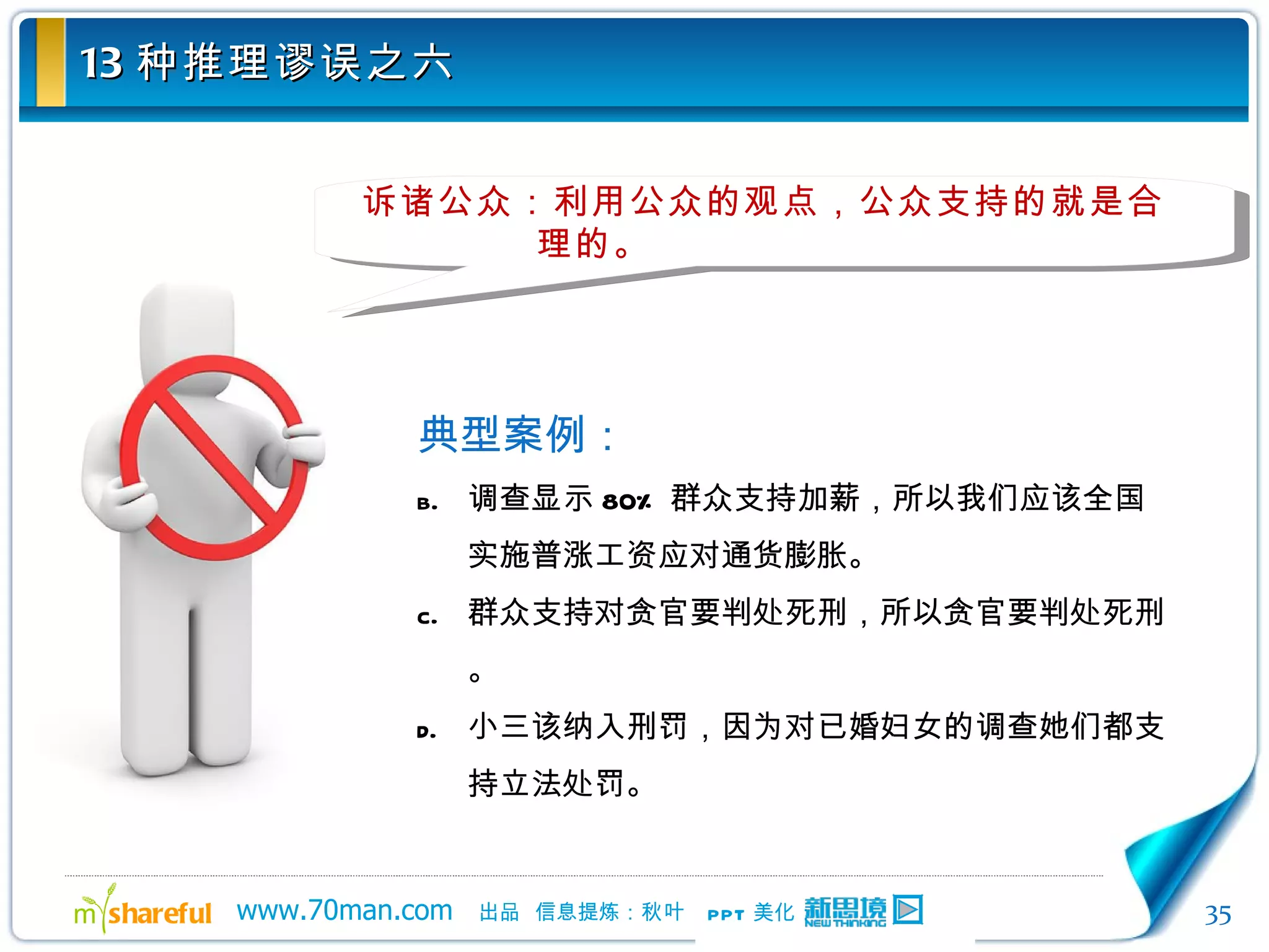 13 种推理谬误之六 诉诸公众：利用公众的观点，公众支持的就是合理的。 典型案例： 调查显示 80% 群众支持加薪，所以我们应该全国实施普涨工资应对通货膨胀。 群众支持对贪官要判处死刑，所以贪官要判处死刑。 小三该纳入刑罚，因为对已婚妇女的调查她们都支持立法处罚。 