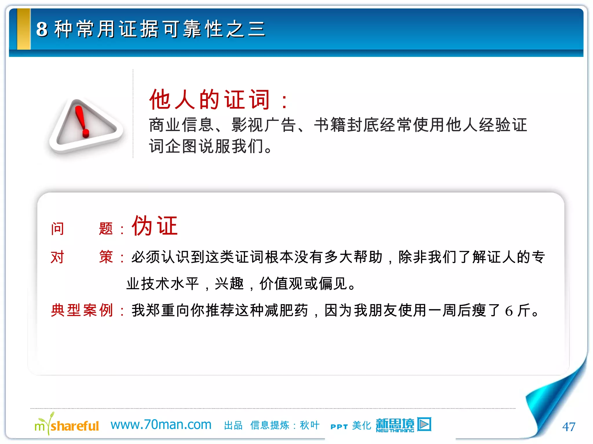 8 种常用证据可靠性之三 他人的证词： 商业信息、影视广告、书籍封底经常使用他人经验证词企图说服我们。 问　　题： 伪证 对　　策： 必须认识到这类证词根本没有多大帮助，除非我们了解证人的专业技术水平，兴趣，价值观或偏见。 典型案例： 我郑重向你推荐这种减肥药，因为我朋友使用一周后瘦了 6 斤。 