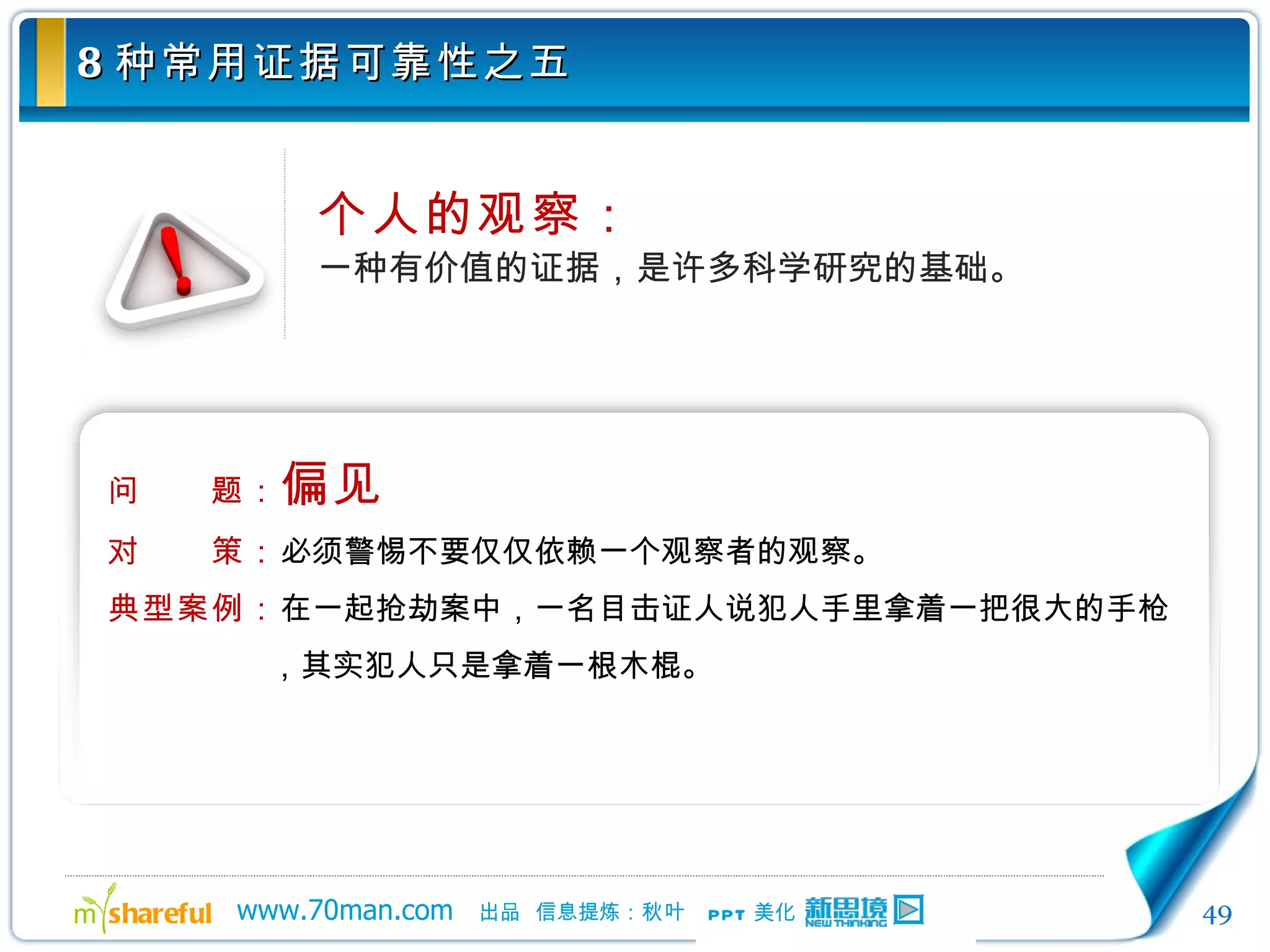 8 种常用证据可靠性之五 个人的观察： 一种有价值的证据，是许多科学研究的基础。 问　　题： 偏见 对　　策： 必须警惕不要仅仅依赖一个观察者的观察。 典型案例： 在一起抢劫案中，一名目击证人说犯人手里拿着一把很大的手枪，其实犯人只是拿着一根木棍。 
