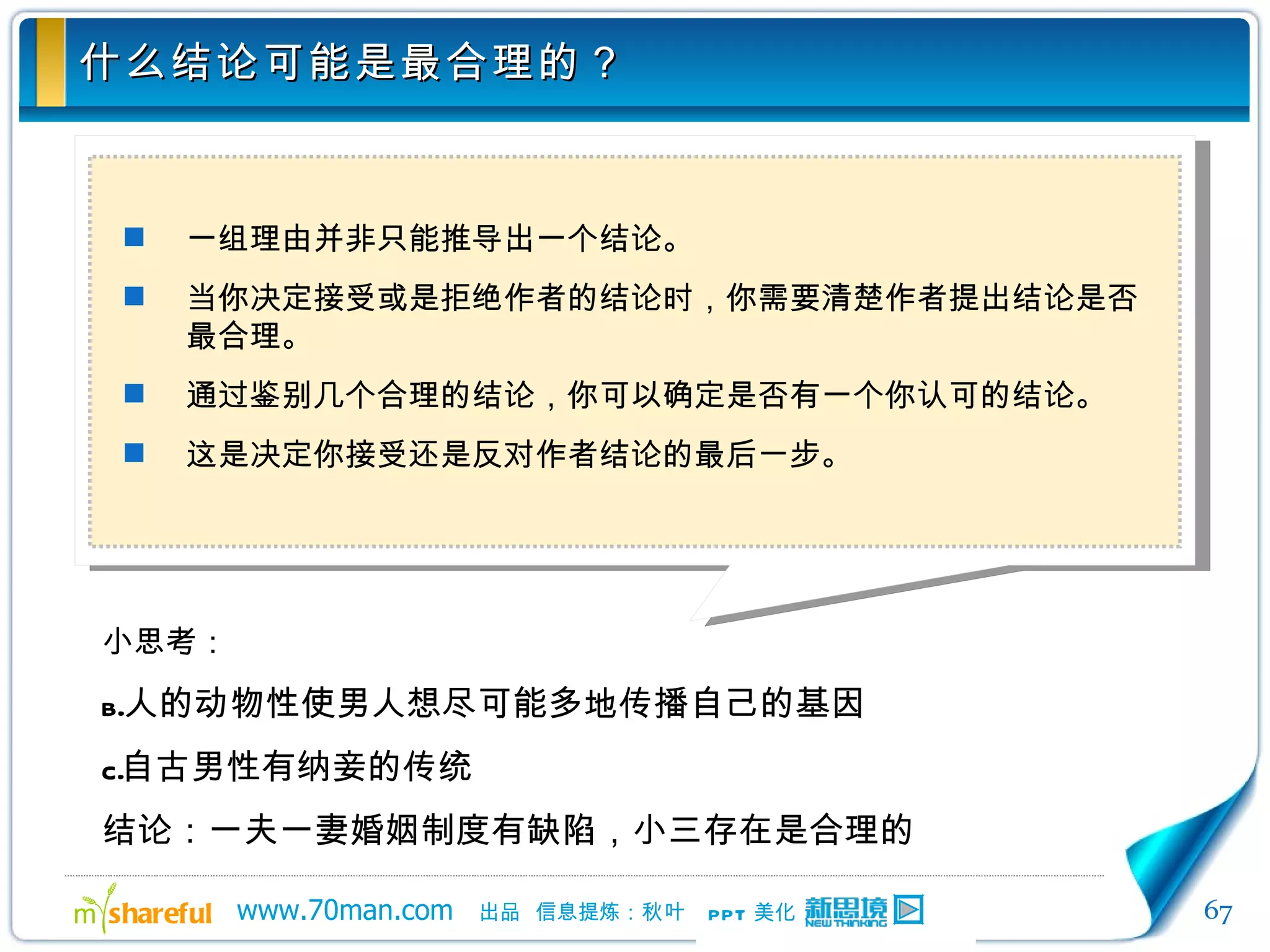 什么结论可能是最合理的？ 一组理由并非只能推导出一个结论。 当你决定接受或是拒绝作者的结论时，你需要清楚作者提出结论是否最合理。 通过鉴别几个合理的结论，你可以确定是否有一个你认可的结论。 这是决定你接受还是反对作者结论的最后一步。 小思考： 人的动物性使男人想尽可能多地传播自己的基因 自古男性有纳妾的传统 结论：一夫一妻婚姻制度有缺陷，小三存在是合理的 