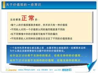 关于价值观的一些常识 这些都是 正常 的： 每个人的价值观都是多维的，你并非只有一种价值观 不同的人对同一个价值观认同的强烈程度是不同的 在不同情境中你的价值观可能有不同的偏向 不同思想的人对同样的话题往往设定了不同的价值观假设 一个批判性思考者在被说服之前，会要求辩论者能提供一些解释来说明：为什么我应该接受隐含在论据中的你的价值观假设。 也许这次讨论我不支持你的观点，但我支持你的价值观… …  也许下次讨论我不支持你的价值观，但我支持你的观点… … 