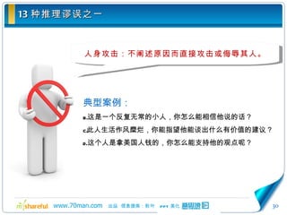 13 种推理谬误之一 人身攻击：不阐述原因而直接攻击或侮辱其人。 典型案例： 这是一个反复无常的小人，你怎么能相信他说的话？ 此人生活作风糜烂，你能指望他能谈出什么有价值的建议？ 这个人是拿美国人钱的，你怎么能支持他的观点呢？ 