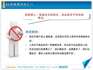 13 种推理谬误之八 砍稻草人：歪曲对方的观点，攻击其并不存在的观点。 典型案例： 我反对做产前 B 超检查，这些医生实际上想杀死有缺陷的生命。 上帝并不能如科学一样解释世界，所以你不应该信仰上帝。 官员说我们金牌拿少了，他们要批评，金牌拿多了，他们也要批评，事实上杨明文章没有说拿金牌不好  。 