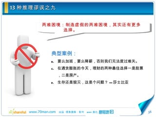 13 种推理谬误之九 两难困境：制造虚假的两难困境，其实还有更多选择。 典型案例： 要么加班，要么降薪，否则我们无法度过难关。 在通货膨胀的今天，理财的两种最佳选择一是股票，二是房产。 生存还是毁灭，这是个问题？ --- 莎士比亚 