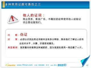 8 种常用证据可靠性之三 他人的证词： 商业信息、影视广告、书籍封底经常使用他人经验证词企图说服我们。 问　　题： 伪证 对　　策： 必须认识到这类证词根本没有多大帮助，除非我们了解证人的专业技术水平，兴趣，价值观或偏见。 典型案例： 我郑重向你推荐这种减肥药，因为我朋友使用一周后瘦了 6 斤。 