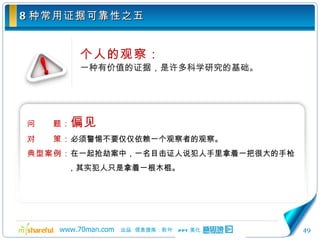 8 种常用证据可靠性之五 个人的观察： 一种有价值的证据，是许多科学研究的基础。 问　　题： 偏见 对　　策： 必须警惕不要仅仅依赖一个观察者的观察。 典型案例： 在一起抢劫案中，一名目击证人说犯人手里拿着一把很大的手枪，其实犯人只是拿着一根木棍。 