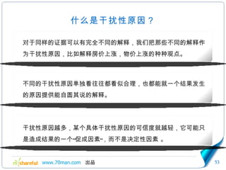 什么是干扰性原因？ 对于同样的证据可以有完全不同的解释，我们把那些不同的解释作为干扰性原因，比如解释房价上涨，物价上涨的种种观点。 不同的干扰性原因单独看往往都看似合理，也都能就一个结果发生的原因提供能自圆其说的解释。 干扰性原因越多，某个具体干扰性原因的可信度就越轻，它可能只是造成结果的一个“促成因素”，而不是决定性因素 。 