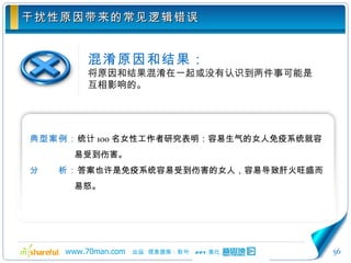 干扰性原因带来的常见逻辑错误 混淆原因和结果： 将原因和结果混淆在一起或没有认识到两件事可能是互相影响的。 典型案例： 统计 100 名女性工作者研究表明：容易生气的女人免疫系统就容易受到伤害。 分　　析： 答案也许是免疫系统容易受到伤害的女人，容易导致肝火旺盛而易怒。 