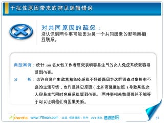 干扰性原因带来的常见逻辑错误 对共同原因的疏忽： 没认识到两件事可能因为另一个共同因素的影响而相互联系。 典型案例： 统计 100 名女性工作者研究表明容易生气的女人免疫系统就容易受到伤害。 分　　析： 也许容易产生敌意和免疫系统不好都是因为这群调查对象拥有不良的生活习惯，也许是其它原因（比如高强度加班）导致某些女人容易生气同时免疫系统受到伤害。 两件事相关性很强并不能等于可以证明他们有因果关系。 