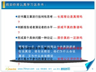 假如你肯认真学习这本书： 对书籍文章进行批判性思考 --- 长尾理论是真理吗？ 判断报告或者演说者的水平 --- 郎咸平真的靠谱吗？ 形成某个具体问题一种论证 --- 房价真的一定跌吗？ 就某个阅读任务写一篇论文 --- 通胀时代如何理财？ 进行高水平参与的课堂讨论 --- 如何公正评价历史？ 更现实一点，你可以知道这个世界到底谁在说真话，谁在说假话，他们为什么会说真话，又为什么会说假话… … 