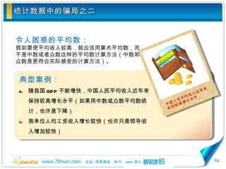 统计数据中的骗局之二 令人困惑的平均数： 假如要使平均收入较高，就应该用算术平均数，而不是中数或者众数这样的平均数计算方法（中数和众数是更符合实际感受的计算方法）。 典型案例： 随我国 GDP 不断增快，中国人民平均收入近年来保持较高增长水平（如果用中数或众数平均数统计，也许是下降） 我单位人均工资收入增长较快（也许只是领导收入增加较快） 中国人民平均收入近年来保持较高增长水平 