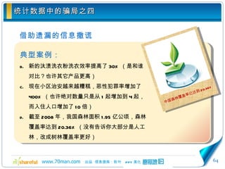 统计数据中的骗局之四 借助遗漏的信息撒谎 典型案例： 新的汰渍洗衣粉洗衣效率提高了 30% （是和谁对比？也许其它产品更高） 现在小区治安越来越糟糕，恶性犯罪率增加了 400% （也许绝对数量只是从 1 起增加到 4 起，而入住人口增加了 10 倍） 截至 2008 年，我国森林面积 1.95 亿公顷，森林覆盖率达到 20.36% （没有告诉你大部分是人工林，改成树林覆盖率更好） 中国森林覆盖率已达到 20.36% 