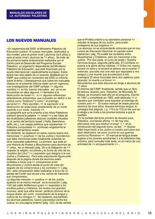 MANUALES ESCOLARES DE
  LA AUTORIDAD PALESTINA




                                                             que el Profeta ordenó a su secretario personal <<
LOS NUEVOS MANUALES                                          estudiar la lengua de los Judíos, para poder
                                                             protegerse de sus engaños >>.
• En septiembre del 2000, el Ministerio Palestino de         Los alumnos no se sorprenderán entonces que en sus
Educación publicó 14 nuevos manuales, destinados a           cursos de Educación Nacional, el capítulo sobre
dos niveles: para el primer nivel ( alumnos de 6 años) y     tolerancia ( pág. 70) exalte los contactos entre
para el sexto nivel ( alumnos de 11 años). Se trata de       Musulmanes y Cristianos, pero sin mencionar a los
los primeros textos enteramente realizados por el            Judíos. Por otra parte, el curso de árabe ( Nuestra
Centro para el Desarrollo del Programa Escolar               hermosa lengua, segunda parte pág. 47) contiene un
Palestino, un organismo dependiente del Ministerio           poema a la gloria de los mártires: << Entre mis manos
Palestino de Educación, que está financiado por la           tomaré mi alma y la lanzaré al abismo de la muerte/ Y
ayuda internacional ( especialmente europea). Estos          entonces, que esto sea una vida que regocijará a mis
textos han sido objeto de un examen detallado por el         amigos o una muerte que encolerizará a mis
CMIP, que publicó en noviembre del 2000 un informe           enemigos/ El alma honorable tiene dos objetivos para
sobre el tema. ( Destaquemos que todos los manuales          alcanzar: la muerte y el honor >>.
citados en el presente informe están aún en vigencia).       Recordemos que este discurso se dirige a alumnos de
Los investigadores del CIMP señalan << algunos               11 años.
cambios >> en los nuevos manuales. así, ya no se             El informe del CIMP, finalmente, señala que un libro
encuentran en ellos algunos << llamados a la                 de lectura, Nuestro país, Palestina, de Moustafa Al-
destrucción de Israel >>, ni << algunas referencias          Debaa, se incorporó este año en el programa. Escrito
abiertamente antisemitas, que consisten en definir a los     en 1947 y completado en 1965, está dedicado << a
Judíos como "traidores" o como " el enemigo                  aquellos que combaten para expulsar al enemigo de
perverso”>>. Pero escriben, << la aspiración a la            nuestro país >>. El nuevo manual de árabe para los
destrucción de Israel pasó simplemente de un modo            alumnos de once años, Nuestra hermosa lengua, le
explícito a un modo implícito >>.                            consagra tres páginas ( p. 110 a la 112) en las que se
La geografía que se le enseña a los niños Palestinos         lo elogia y se invita a los jóvenes lectores a que lo
siempre ignora la palabra << Israel >> y las listas de       mediten.
las localidades palestinas abarcan ciudades situadas          En la portada del tomo primero de Nuestro país,
en el centro del territorio israelí ( Haifa, Beersheva,      Palestina, una banda afirma: << No hay otra
Jaffa, etc.). Los mapas políticos que representan <<         alternativa más que destruir a Israel >.>, en la
Palestina conquistada >>, continúan englobando la            introducción del segundo tomo, se lee: << Quizás
totalidad del territorio israelí.                            Allah haya traído a los Judíos a nuestro país para que
No obstante, se destacan en estos nuevos textos dos          sean destruídos, tal como ocurrió en sus guerras
menciones << positivas >> de los Judíos ( recordemos         contra los Romanos >>. El manual de lengua árabe
que tales menciones están totalmente ausentes en             sugiere a los jóvenes estudiantes ir a la biblioteca más
otros manuales palestinos). La primera que está en           próxima, para consultar este texto, en el marco de una
una Historia de Árabes y Musulmanes para alumnos de          actividad de << enriquecimiento >>..
11 años, es un llamado (pág. 25) a la obligación de <<
respetar la religión, los bienes y la forma de vida de los
"pueblos del Libro" >> ( expresión que designa a la vez
Judíos y Cristianos). Pero esta prescripción figura justo
después de la página donde los alumnos están
incitados a hacer una << comparación entre
Musulmanes y Judíos desde el punto de vista del
respeto de los compromisos y los contratos >> ( pág.
24) - esta comparación debe realizarse a la luz de un
pasaje del Corán que acusa a los Judíos de traicionar
sus compromisos.
La segunda mención << positiva >> de los Judíos
aparece en el mismo manual : es la evocación ( pág.
134) del califa Al-Mamoun quien << respetaba a los
eruditos judíos y cristianos, los recibía con grandes
honores, dado que ellos tenían perfecto dominio de la
lengua árabe así como conocimiento de la lengua y
cultura de los Griegos.>>. No obstante, acá también,
los alumnos palestinos, fueron prevenidos contra los
Judíos: en una página anterior (pág. 133), se les señala



L O S N I Ñ O S P A L E S T I N O S E N L A E S C U E L A D E L O D I O                                                 12
 