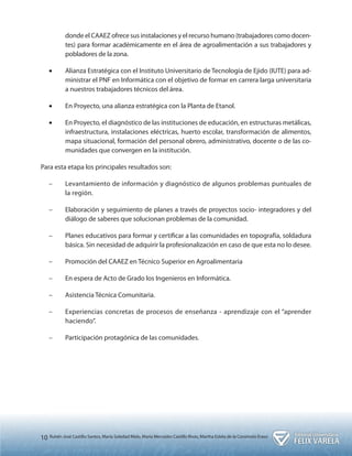 10 Rubén José Castillo Santos, María Soledad Melo, María Mercedes Castillo Rivas, Martha Estela de la Coromoto Eraso 
donde el CAAEZ ofrece sus instalaciones y el recurso humano (trabajadores como docen-tes) 
para formar académicamente en el área de agroalimentación a sus trabajadores y 
pobladores de la zona. 
•• Alianza Estratégica con el Instituto Universitario de Tecnología de Ejido (IUTE) para ad-ministrar 
el PNF en Informática con el objetivo de formar en carrera larga universitaria 
a nuestros trabajadores técnicos del área. 
•• En Proyecto, una alianza estratégica con la Planta de Etanol. 
•• En Proyecto, el diagnóstico de las instituciones de educación, en estructuras metálicas, 
infraestructura, instalaciones eléctricas, huerto escolar, transformación de alimentos, 
mapa situacional, formación del personal obrero, administrativo, docente o de las co-munidades 
que convergen en la institución. 
Para esta etapa los principales resultados son: 
–– Levantamiento de información y diagnóstico de algunos problemas puntuales de 
la región. 
–– Elaboración y seguimiento de planes a través de proyectos socio- integradores y del 
diálogo de saberes que solucionan problemas de la comunidad. 
–– Planes educativos para formar y certificar a las comunidades en topografía, soldadura 
básica. Sin necesidad de adquirir la profesionalización en caso de que esta no lo desee. 
–– Promoción del CAAEZ en Técnico Superior en Agroalimentaria 
–– En espera de Acto de Grado los Ingenieros en Informática. 
–– Asistencia Técnica Comunitaria. 
–– Experiencias concretas de procesos de enseñanza - aprendizaje con el “aprender 
haciendo”. 
–– Participación protagónica de las comunidades. 
 