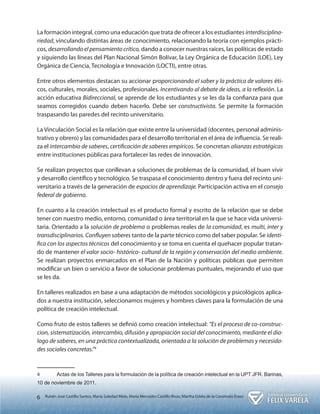 6 Rubén José Castillo Santos, María Soledad Melo, María Mercedes Castillo Rivas, Martha Estela de la Coromoto Eraso 
La formación integral, como una educación que trata de ofrecer a los estudiantes interdisciplina-riedad, 
vinculando distintas áreas de conocimiento, relacionando la teoría con ejemplos prácti-cos, 
desarrollando el pensamiento crítico, dando a conocer nuestras raíces, las políticas de estado 
y siguiendo las líneas del Plan Nacional Simón Bolívar, la Ley Orgánica de Educación (LOE), Ley 
Orgánica de Ciencia, Tecnología e Innovación (LOCTI), entre otras. 
Entre otros elementos destacan su accionar proporcionando el saber y la práctica de valores éti-cos, 
culturales, morales, sociales, profesionales. Incentivando al debate de ideas, a la reflexión. La 
acción educativa Bidireccional, se aprende de los estudiantes y se les da la confianza para que 
seamos corregidos cuando deben hacerlo. Debe ser constructivista. Se permite la formación 
traspasando las paredes del recinto universitario. 
La Vinculación Social es la relación que existe entre la universidad (docentes, personal adminis-trativo 
y obrero) y las comunidades para el desarrollo territorial en el área de influencia. Se reali-za 
el intercambio de saberes, certificación de saberes empíricos. Se concretan alianzas estratégicas 
entre instituciones públicas para fortalecer las redes de innovación. 
Se realizan proyectos que conllevan a soluciones de problemas de la comunidad, el buen vivir 
y desarrollo científico y tecnológico. Se traspasa el conocimiento dentro y fuera del recinto uni-versitario 
a través de la generación de espacios de aprendizaje. Participación activa en el consejo 
federal de gobierno. 
En cuanto a la creación intelectual es el producto formal y escrito de la relación que se debe 
tener con nuestro medio, entorno, comunidad o área territorial en la que se hace vida universi-taria. 
Orientado a la solución de problema o problemas reales de la comunidad, es multi, inter y 
transdisciplinarios. Confluyen saberes tanto de la parte técnico como del saber popular. Se identi-fica 
con los aspectos técnicos del conocimiento y se toma en cuenta el quehacer popular tratan-do 
de mantener el valor socio- histórico- cultural de la región y conservación del medio ambiente. 
Se realizan proyectos enmarcados en el Plan de la Nación y políticas públicas que permiten 
modificar un bien o servicio a favor de solucionar problemas puntuales, mejorando el uso que 
se les da. 
En talleres realizados en base a una adaptación de métodos sociológicos y psicológicos aplica-dos 
a nuestra institución, seleccionamos mujeres y hombres claves para la formulación de una 
política de creación intelectual. 
Como fruto de estos talleres se definió como creación intelectual: “Es el proceso de co-construc-cion, 
sistematización, intercambio, difusión y apropiación social del conocimiento, mediante el dia-logo 
de saberes, en una práctica contextualizada, orientada a la solución de problemas y necesida-des 
sociales concretas.”4 
4 Actas de los Talleres para la formulación de la política de creación intelectual en la UPT JFR. Barinas, 
10 de noviembre de 2011. 
 