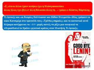 «Κoίτα οι άλλοι έχουν
κινήσει έχει η πλάση
κοκκινίσει
άλλος ήλιος έχει βγει σ' άλλη
θάλασσα άλλη γη…»…
έγραφε ο Κώστας Βάρναλης.
Τι έφταιξε και «οι θεωρίες
πούντιασαν και πάθαν
πνευμονία» όπως γράφουν οι
αφοι Κατσιμίχα στο
τραγούδι τους «Τρύπιες
σημαίες» και το κοινωνικό
αυτό πείραμα κατέρρευσε το
1991 χωρίς κανείς να
υπερασπιστεί το πρώτο
εργατικό κράτος στον
πλανήτη; Τι έφταιξε;
 