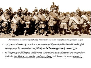  1905 επανάσταση εναντίον τσάρου αναγκάζει τσάρο Νικόλαο
Β΄ να δεχθεί εκλογή νομοθετικού σώματος (δούμα) 
Συνταγματική μοναρχία.
 Α΄ Παγκόσμιος Πόλεμος επιδείνωσε κατάσταση: επιστράτευση
εκατομμυρίων πολιτών παρέλυσε οικονομία, συνθήκες ζωής
λαϊκών στρωμάτων τραγικές.
 