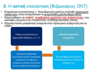 Β. Η αστική επανάσταση (Φεβρουάριος 1917)
• Επικράτηση επανάστασης  διακυβέρνηση κράτους ανέλαβε προσωρινή
κυβέρνηση, όπου επικρατούσαν οι μετριοπαθείς φιλελεύθεροι αστοί.
• Οργανώθηκαν τα σοβιέτ: συμβούλια εργατών και στρατιωτών, που
ανέλαβαν εξουσία στην Πετρούπολη, τη Μόσχα και άλλες πόλεις.
 Εξουσία λοιπόν μοιράστηκε ανάμεσα στην προσωρινή κυβέρνηση και τα
σοβιέτ!
Τσάρος αναγκάζεται να
παραιτηθεί (Μάρτιος 1917).
Προσωρινή κυβέρνηση
αναγνωρίζει ατομικά δικαιώματα,
νομιμοποιεί τα σοβιέτ και
ετοιμάζει σύγκληση συνέλευσης
για την κατάρτιση συντάγματος.
Αρνείται όμως λαϊκά αιτήματα για
απόσυρση από τον πόλεμο και
αναδασμό γης.
Λαϊκή δυσαρέσκεια
ενισχύεται!
 