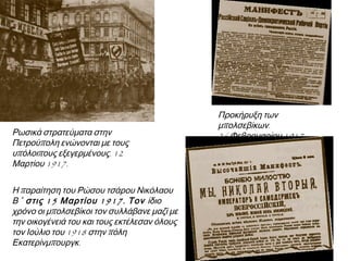 ▲ Ρωσικά στρατεύματα στην
Πετρούπολη ενώνονται με τους
υπόλοιπους εξεγερμένους. 12 Μαρτίου
1917.
▲ Προκήρυξη των Μπολσεβίκων.
26 Φεβρουαρίου 1917.
► Η παραίτηση του Ρώσου τσάρου Νικόλαου
Β ΄ στις 15 Μαρτίου 1917. Τον ίδιο χρόνο οι
μπολσεβίκοι τον συλλάβανε μαζί με την
οικογένειά του και τους εκτέλεσαν όλους τον
Ιούλιο του 1918 στην πόλη
Εκατερίνμπουργκ.
 