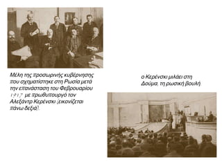 ◄ Μέλη της προσωρινής
κυβέρνησης που σχηματίστηκε στη
Ρωσία μετά την επανάσταση του
Φεβρουαρίου 1917 με
πρωθυπουργό τον Αλεξάντρ
Κερένσκι (εικονίζεται πάνω δεξιά).
► Ο Κερένσκι μιλάει στη
Δούμα, τη ρωσική βουλή.
 