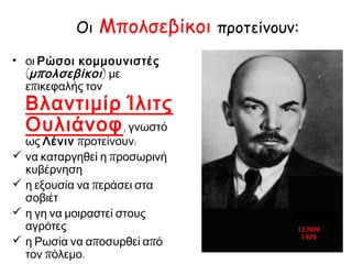 Οι Μπολσεβίκοι προτείνουν:
οι Ρώσοι κομμουνιστές
(μπολσεβίκοι) με επικεφαλής
τον Βλαντιμίρ
Ίλιτς Ουλιάνοφ,
γνωστό ως Λένιν προτείνουν:
 να καταργηθεί η προσωρινή
κυβέρνηση
 η εξουσία να περάσει στα
σοβιέτ
 η γη να μοιραστεί στους
αγρότες
 η Ρωσία να αποσυρθεί από
τον πόλεμο.
 