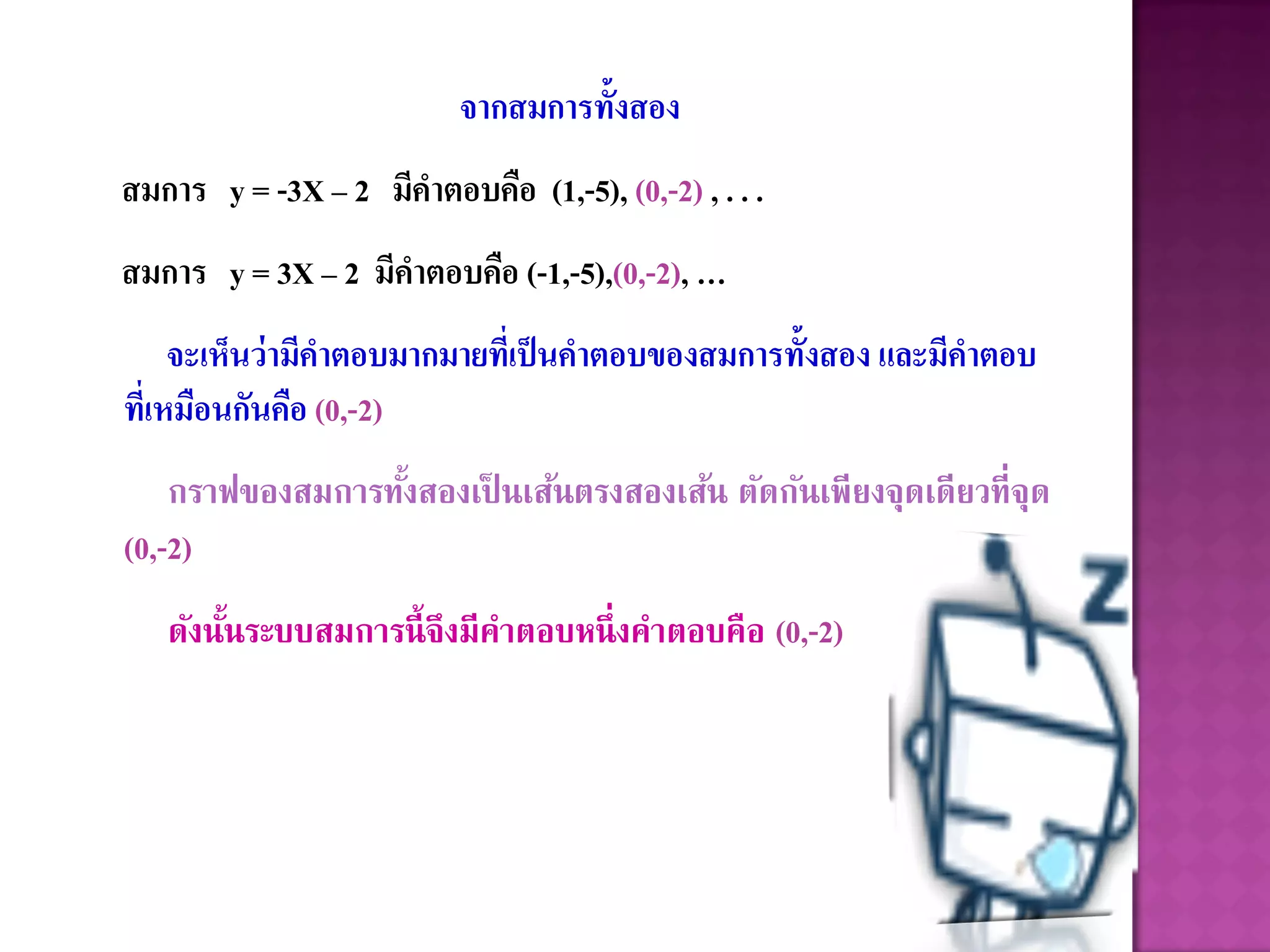 จากสมการทั้งสอง
สมการ y = -3X – 2 มีคาตอบคือ (1,-5), (0,-2) , . . .
สมการ y = 3X – 2 มีคาตอบคือ (-1,-5),(0,-2), …
     จะเห็นว่ามีคาตอบมากมายที่เป็ นคาตอบของสมการทั้งสอง และมีคาตอบ
ที่เหมือนกันคือ (0,-2)
    กราฟของสมการทังสองเป็ นเส้นตรงสองเส้น ตัดกันเพียงจุดเดียวที่จุด
                  ้
(0,-2)
   ดังนันระบบสมการนี้ จึงมีคาตอบหนึ่ งคาตอบคือ (0,-2)
        ้
 