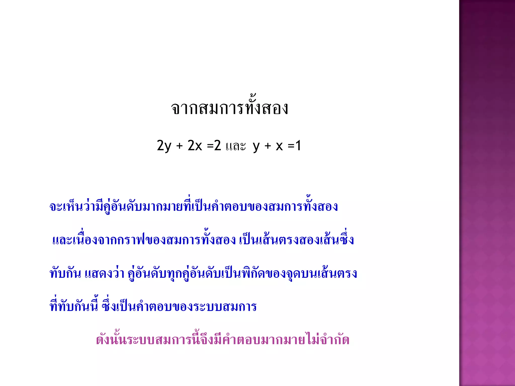 จากสมการทังสอง
                                 ้
                    2y + 2x =2 และ y + x =1



จะเห็นว่ ามีคู่อนดับมากมายที่เป็ นคาตอบของสมการทั้งสอง
                ั
และเนื่องจากกราฟของสมการทั้งสอง เป็ นเส้ นตรงสองเส้ นซึ่ง
ทับกัน แสดงว่ า คู่อนดับทุกคู่อนดับเป็ นพิกดของจุดบนเส้ นตรง
                    ั          ั           ั
ที่ทับกันนี้ ซึ่งเป็ นคาตอบของระบบสมการ
         ดังนันระบบสมการนี้ จึงมีคาตอบมากมายไม่จากัด
              ้
 