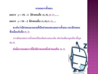 จากสมการทั้งสอง
สมการ y = -3X – 2 มีคาตอบคือ (1,-5), (0,-2) , . . .
สมการ y = 3X – 2 มีคาตอบคือ (-1,-5),(0,-2), …
     จะเห็นว่ามีคาตอบมากมายที่เป็ นคาตอบของสมการทั้งสอง และมีคาตอบ
ที่เหมือนกันคือ (0,-2)
    กราฟของสมการทังสองเป็ นเส้นตรงสองเส้น ตัดกันเพียงจุดเดียวที่จุด
                  ้
(0,-2)
   ดังนันระบบสมการนี้ จึงมีคาตอบหนึ่ งคาตอบคือ (0,-2)
        ้
 