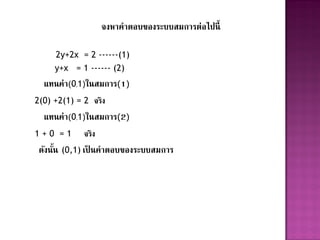 จงหาคาตอบของระบบสมการต่อไปนี้

     2y+2x = 2 ------(1)
     y+x = 1 ------ (2)
  แทนค่า(0,1)ในสมการ(1)
2(0) +2(1) = 2 จริง
  แทนค่า(0,1)ในสมการ(2)
1+0 =1       จริง
 ดังนัน (0,1) เป็ นคาตอบของระบบสมการ
      ้
 