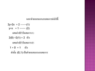 จงหาคาตอบของระบบสมการต่อไปนี้
2y+2x = 2 ------(1)
 y+x = 1 ------ (2)
    แทนค่า(0,1)ในสมการ(1)
2(0) +2(1) = 2 จริ ง
    แทนค่า(0,1)ในสมการ(2)
 1 + 0 = 1 จริ ง
  ดังนั้น (0,1) เป็นคาตอบของระบบสมการ
 