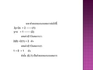 จงหาคาตอบของระบบสมการต่อไปนี้
2y+2x = 2 ------(1)
y+x = 1 ------ (2)
       แทนค่า(0,1)ในสมการ(1)
2(0) +2(1) = 2 จริ ง
       แทนค่า(0,1)ในสมการ(2)
1+0 =1        จริ ง
       ดังนั้น (0,1) เป็นคาตอบของระบบสมการ
 