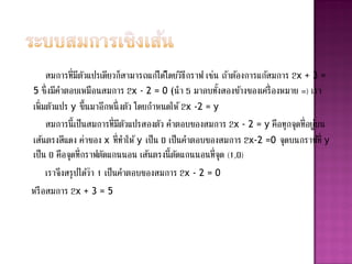 สมการที่มตวแปรเดียวก็สามารถแก้ได้โดยวิธกราฟ เช่น ถ้าต้องการแก้สมการ 2x + 3 =
                ี ั                           ี
5 ซึ่งมีคาตอบเหมือนสมการ 2x - 2 = 0 (นา 5 มาลบทังสองข้างของเครื่ องหมาย =) เรา
                                                      ้
เพิ่มตัวแปร y ขึ้นมาอีกหนึ่ งตัว โดยกาหนดให้ 2x -2 = y
     สมการนี้เป็นสมการที่มตวแปรสองตัว คาตอบของสมการ 2x - 2 = y คือทุกจุดที่อยูบน
                            ี ั                                               ่
เส้นตรงสีแดง ค่าของ x ที่ทาให้ y เป็ น 0 เป็นคาตอบของสมการ 2x-2 =0 จุดบนกราฟที่ y
เป็น 0 คือจุดที่กราฟตัดแกนนอน เส้นตรงนี้ตดแกนนอนที่จุด (1,0)
                                            ั
     เราจึงสรุ ปได้วา 1 เป็นคาตอบของสมการ 2x - 2 = 0
                    ่
หรื อสมการ 2x + 3 = 5
 