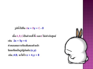 รูปทัวไปคือ Ax + By + C = 0
           ่

    เมื่อ A,B,Cเป็ นค่าคงที่ ที่A และB ไม่เท่ากับศูนย์
เช่น 2x + 5y = 6
คาตอบสมการเชิงเส้นสองตัวแปร
นิ ยมเขียนในรูปคู่อนดับ (x,y)
                   ั
เช่น (4,8) จะได้ว่า x = 4,y = 8
 